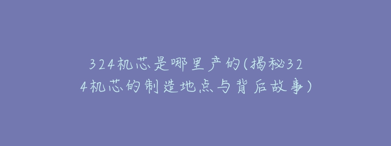 324机芯是哪里产的(揭秘324机芯的制造地点与背后故事)-名表号 324机芯是哪里产的(揭秘324机芯的制造地点与背后故事)