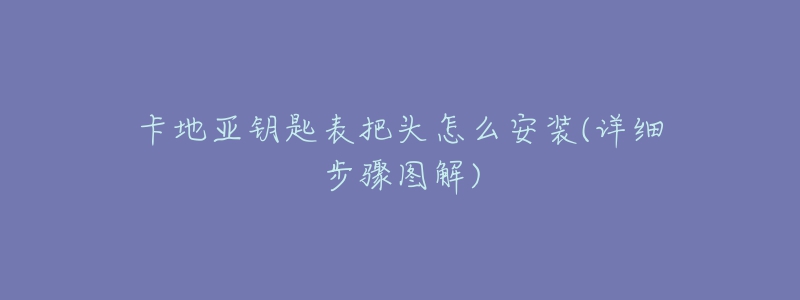 卡地亚钥匙表把头怎么安装(详细步骤图解)-名表号 卡地亚钥匙表把头怎么安装(详细步骤图解)