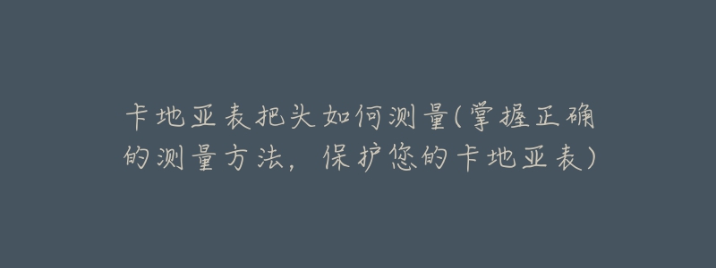 卡地亚表把头如何测量(掌握正确的测量方法,保护您的卡地亚表)-名表号 卡地亚表把头如何测量(掌握正确的测量方法,保护您的卡地亚表)