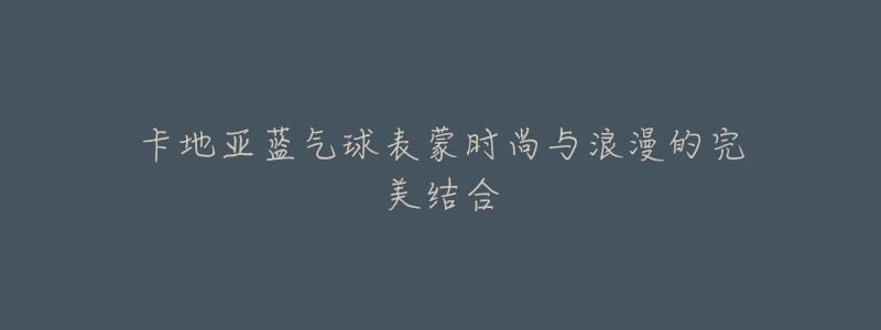 卡地亚蓝气球表蒙时尚与浪漫的完美结合-名表号 卡地亚蓝气球表蒙时尚与浪漫的完美结合