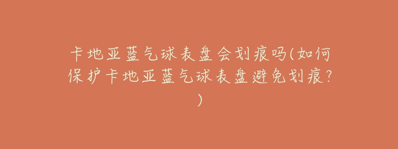 卡地亚蓝气球表盘会划痕吗(如何保护卡地亚蓝气球表盘避免划痕?)-名表号 卡地亚蓝气球表盘会划痕吗(如何保护卡地亚蓝气球表盘避免划痕?)