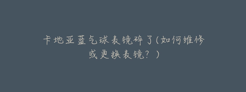 卡地亚蓝气球表镜碎了(如何维修或更换表镜?)-名表号 卡地亚蓝气球表镜碎了(如何维修或更换表镜?)