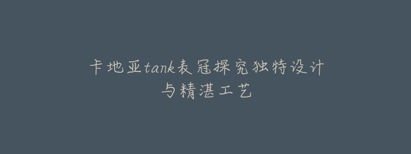 卡地亚tank表冠探究独特设计与精湛工艺-名表号 卡地亚tank表冠探究独特设计与精湛工艺