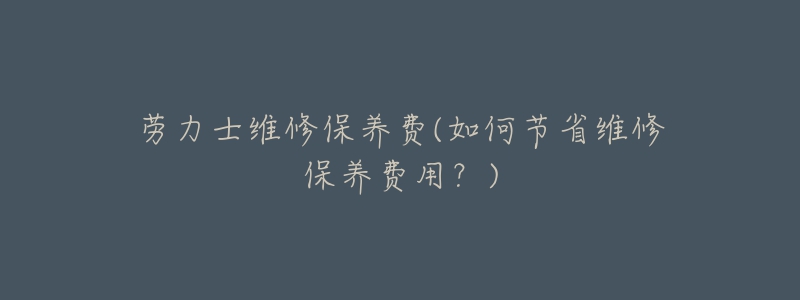 劳力士维修保养费(如何节省维修保养费用?)-名表号 劳力士维修保养费(如何节省维修保养费用?)
