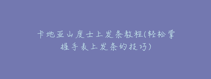 卡地亚山度士上发条教程(轻松掌握手表上发条的技巧)-名表号 卡地亚山度士上发条教程(轻松掌握手表上发条的技巧)