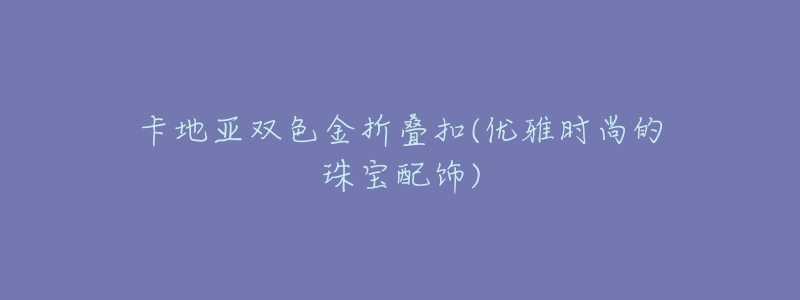 卡地亚双色金折叠扣(优雅时尚的珠宝配饰)-名表号 卡地亚双色金折叠扣(优雅时尚的珠宝配饰)