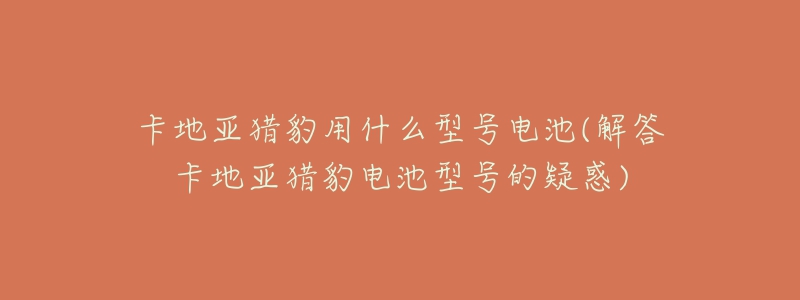 卡地亚猎豹用什么型号电池(解答卡地亚猎豹电池型号的疑惑)-名表号 卡地亚猎豹用什么型号电池(解答卡地亚猎豹电池型号的疑惑)