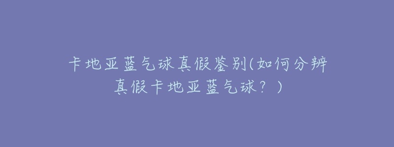 卡地亚蓝气球真假鉴别(如何分辨真假卡地亚蓝气球?)-名表号 卡地亚蓝气球真假鉴别(如何分辨真假卡地亚蓝气球?)