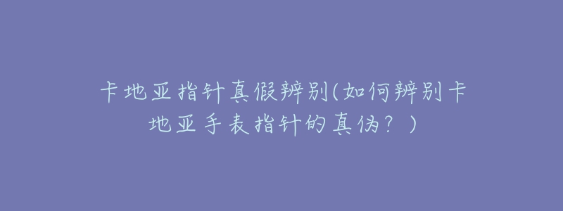 卡地亚指针真假辨别(如何辨别卡地亚手表指针的真伪?)-名表号 卡地亚指针真假辨别(如何辨别卡地亚手表指针的真伪?)