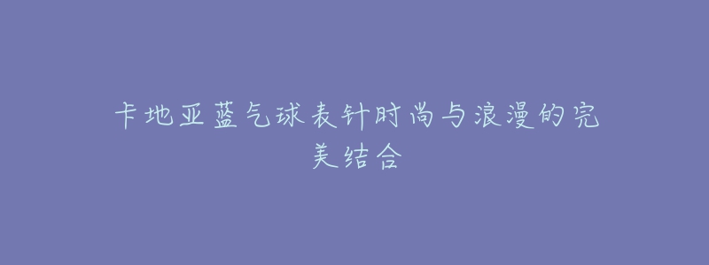 卡地亚蓝气球表针时尚与浪漫的完美结合-名表号 卡地亚蓝气球表针时尚与浪漫的完美结合