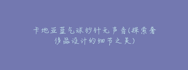 卡地亚蓝气球秒针无声音(探索奢侈品设计的细节之美)-名表号 卡地亚蓝气球秒针无声音(探索奢侈品设计的细节之美)