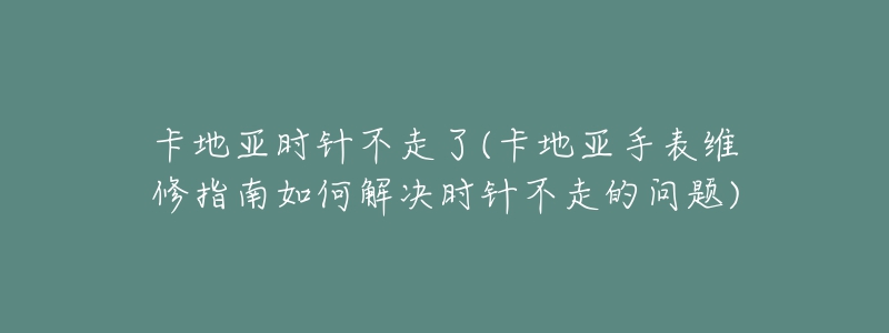 卡地亚时针不走了(卡地亚手表维修指南如何解决时针不走的问题)-名表号 卡地亚时针不走了(卡地亚手表维修指南如何解决时针不走的问题)