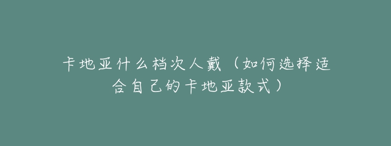 卡地亚什么档次人戴(如何选择适合自己的卡地亚款式)-名表号 卡地亚什么档次人戴(如何选择适合自己的卡地亚款式)