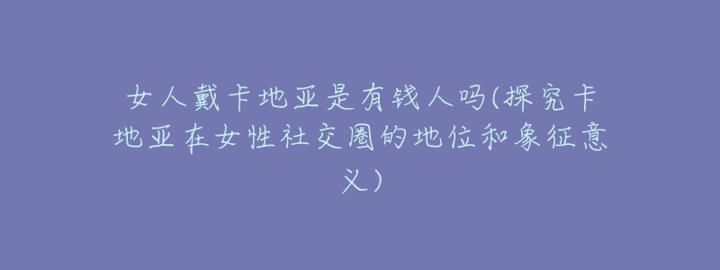 女人戴卡地亚是有钱人吗(探究卡地亚在女性社交圈的地位和象征意义)-名表号 女人戴卡地亚是有钱人吗(探究卡地亚在女性社交圈的地位和象征意义)