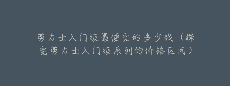 劳力士入门级最便宜的多少钱(探究劳力士入门级系列的价格区间)-名表号 劳力士入门级最便宜的多少钱(探究劳力士入门级系列的价格区间)