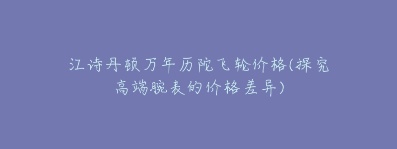 江诗丹顿万年历陀飞轮价格(探究高端腕表的价格差异)-名表号 江诗丹顿万年历陀飞轮价格(探究高端腕表的价格差异)