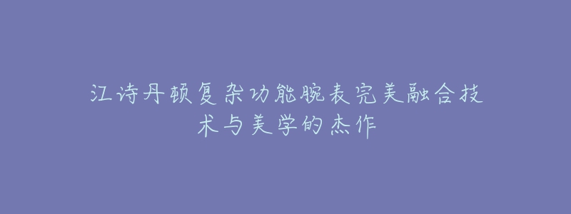 江诗丹顿复杂功能腕表完美融合技术与美学的杰作-名表号 江诗丹顿复杂功能腕表完美融合技术与美学的杰作