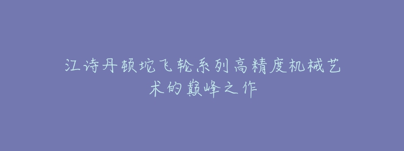 江诗丹顿坨飞轮系列高精度机械艺术的巅峰之作-名表号 江诗丹顿坨飞轮系列高精度机械艺术的巅峰之作