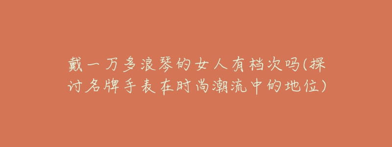 戴一万多浪琴的女人有档次吗(探讨名牌手表在时尚潮流中的地位)