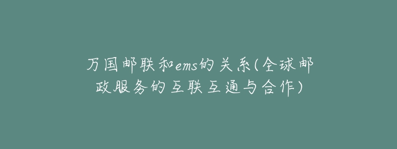 万国邮联和ems的关系(全球邮政服务的互联互通与合作)-名表号 万国邮联和ems的关系(全球邮政服务的互联互通与合作)