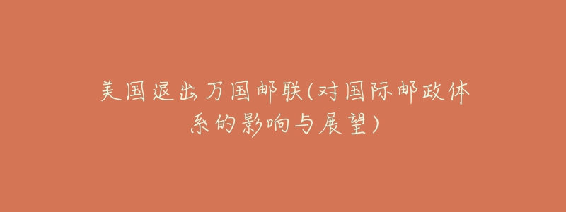 美国退出万国邮联(对国际邮政体系的影响与展望)-名表号 美国退出万国邮联(对国际邮政体系的影响与展望)