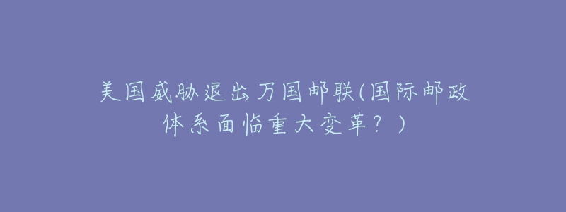 美国威胁退出万国邮联(国际邮政体系面临重大变革？)