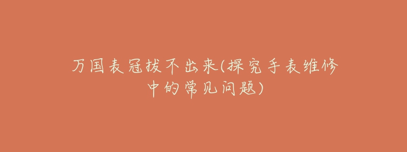 万国表冠拔不出来(探究手表维修中的常见问题)-名表号 万国表冠拔不出来(探究手表维修中的常见问题)