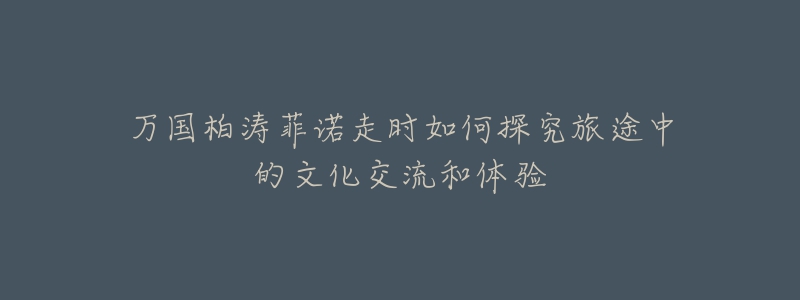 万国柏涛菲诺走时如何探究旅途中的文化交流和体验-名表号 万国柏涛菲诺走时如何探究旅途中的文化交流和体验