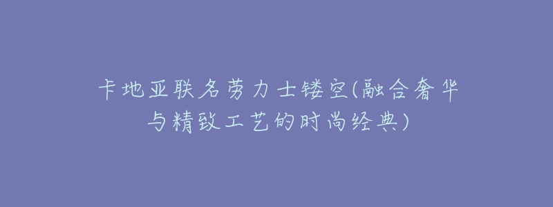卡地亚联名劳力士镂空(融合奢华与精致工艺的时尚经典)-名表号 卡地亚联名劳力士镂空(融合奢华与精致工艺的时尚经典)