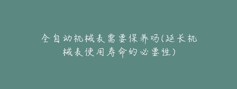 全自动机械表需要保养吗(延长机械表使用寿命的必要性)-名表号 全自动机械表需要保养吗(延长机械表使用寿命的必要性)