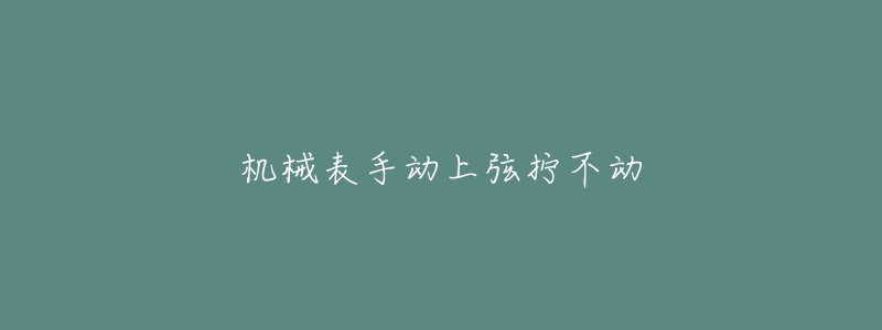机械表手动上弦拧不动-名表号 机械表手动上弦拧不动