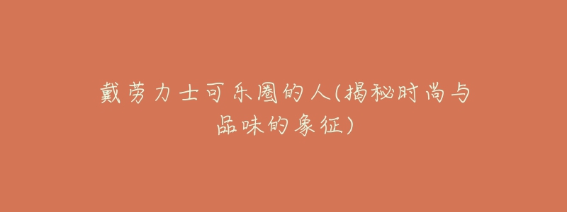 戴劳力士可乐圈的人(揭秘时尚与品味的象征)-名表号 戴劳力士可乐圈的人(揭秘时尚与品味的象征)