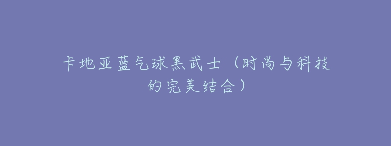 卡地亚蓝气球黑武士(时尚与科技的完美结合)-名表号 卡地亚蓝气球黑武士(时尚与科技的完美结合)