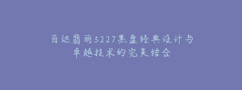 百达翡丽5227黑盘经典设计与卓越技术的完美结合-名表号 百达翡丽5227黑盘经典设计与卓越技术的完美结合