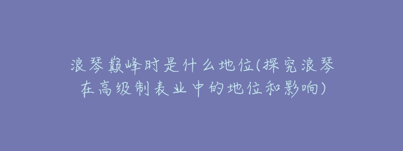 浪琴巅峰时是什么地位(探究浪琴在高级制表业中的地位和影响)-名表号 浪琴巅峰时是什么地位(探究浪琴在高级制表业中的地位和影响)