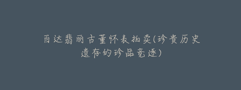 百达翡丽古董怀表拍卖(珍贵历史遗存的珍品竞逐)-名表号 百达翡丽古董怀表拍卖(珍贵历史遗存的珍品竞逐)