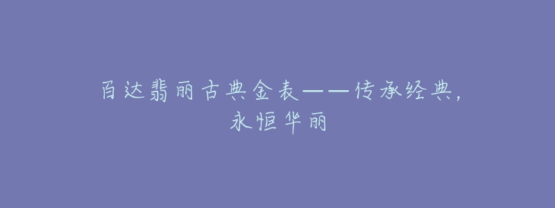 百达翡丽古典金表——传承经典,永恒华丽-名表号 百达翡丽古典金表——传承经典,永恒华丽