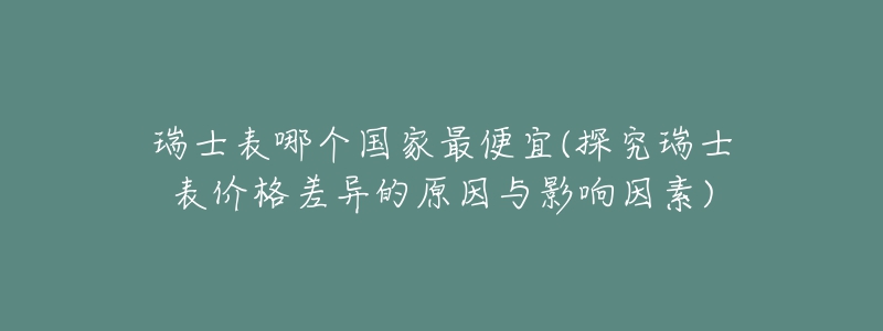瑞士表哪个国家最便宜(探究瑞士表价格差异的原因与影响因素)-名表号 瑞士表哪个国家最便宜(探究瑞士表价格差异的原因与影响因素)