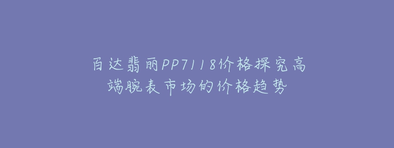 百达翡丽PP7118价格探究高端腕表市场的价格趋势-名表号 百达翡丽PP7118价格探究高端腕表市场的价格趋势