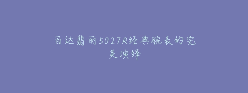 百达翡丽5027R经典腕表的完美演绎-名表号 百达翡丽5027R经典腕表的完美演绎