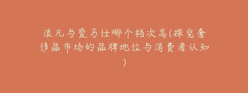 浪凡与爱马仕哪个档次高(探究奢侈品市场的品牌地位与消费者认知)