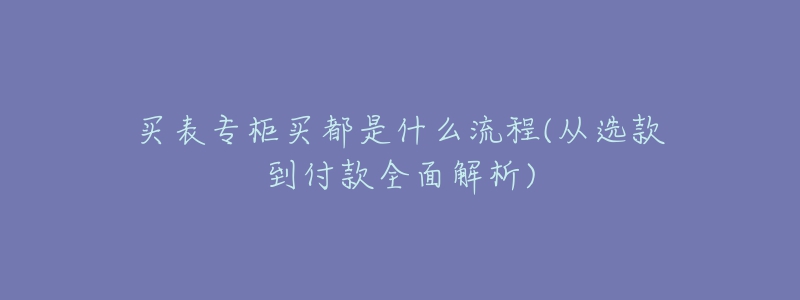 买表专柜买都是什么流程(从选款到付款全面解析)