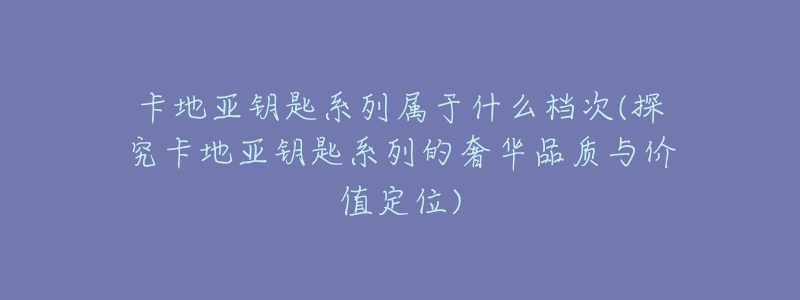 卡地亚钥匙系列属于什么档次(探究卡地亚钥匙系列的奢华品质与价值定位)