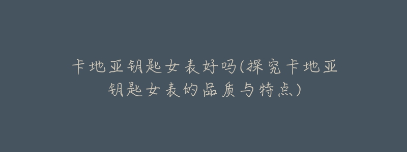 卡地亚钥匙女表好吗(探究卡地亚钥匙女表的品质与特点)-名表号 卡地亚钥匙女表好吗(探究卡地亚钥匙女表的品质与特点)