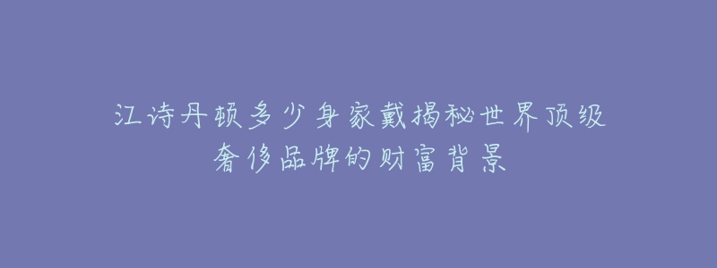 江诗丹顿多少身家戴揭秘世界顶级奢侈品牌的财富背景-名表号 江诗丹顿多少身家戴揭秘世界顶级奢侈品牌的财富背景