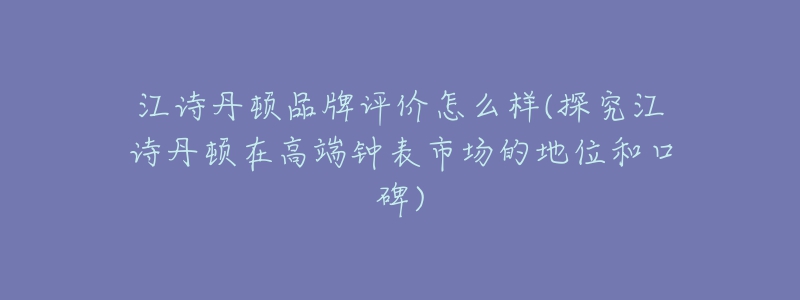 江诗丹顿品牌评价怎么样(探究江诗丹顿在高端钟表市场的地位和口碑)-名表号 江诗丹顿品牌评价怎么样(探究江诗丹顿在高端钟表市场的地位和口碑)