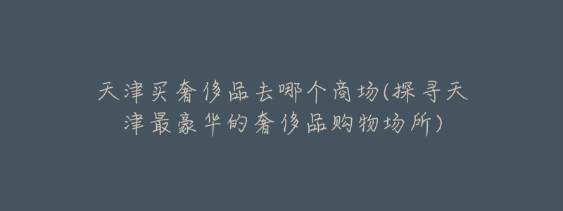 天津买奢侈品去哪个商场(探寻天津最豪华的奢侈品购物场所)-名表号 天津买奢侈品去哪个商场(探寻天津最豪华的奢侈品购物场所)