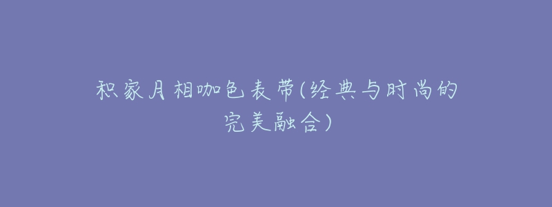 积家月相咖色表带(经典与时尚的完美融合)-名表号 积家月相咖色表带(经典与时尚的完美融合)