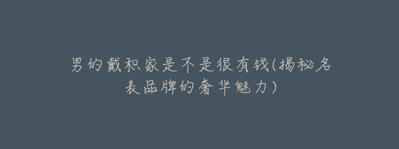 男的戴积家是不是很有钱(揭秘名表品牌的奢华魅力)-名表号 男的戴积家是不是很有钱(揭秘名表品牌的奢华魅力)