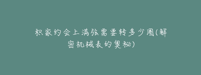 积家约会上满弦需要转多少圈(解密机械表的奥秘)-名表号 积家约会上满弦需要转多少圈(解密机械表的奥秘)